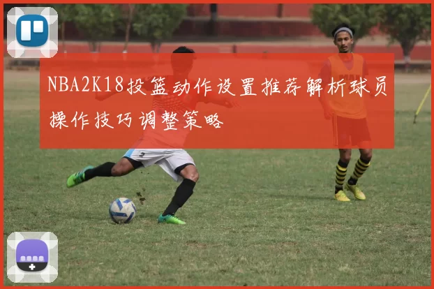 NBA2K18投篮动作设置推荐解析球员操作技巧调整策略