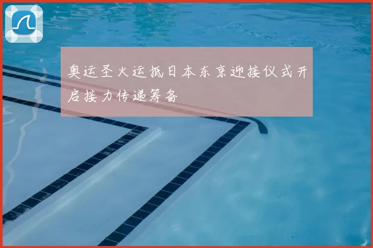 奥运圣火运抵日本东京迎接仪式开启接力传递筹备