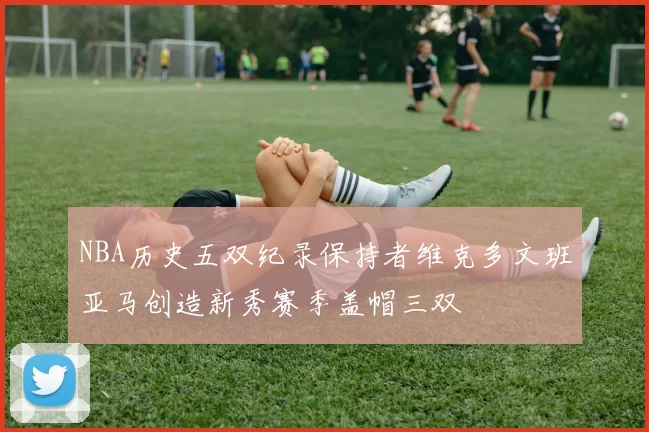 NBA历史五双纪录保持者维克多文班亚马创造新秀赛季盖帽三双