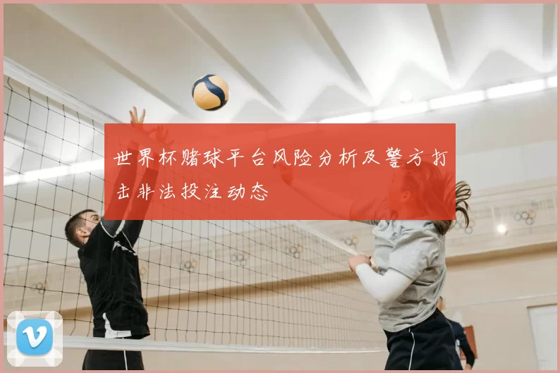 世界杯赌球平台风险分析及警方打击非法投注动态