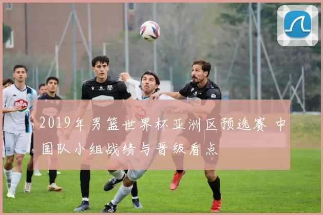 2019年男篮世界杯亚洲区预选赛 中国队小组战绩与晋级看点