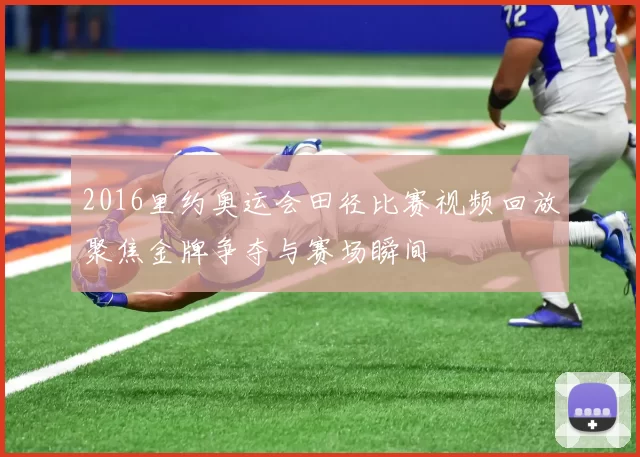 2016里约奥运会田径比赛视频回放聚焦金牌争夺与赛场瞬间
