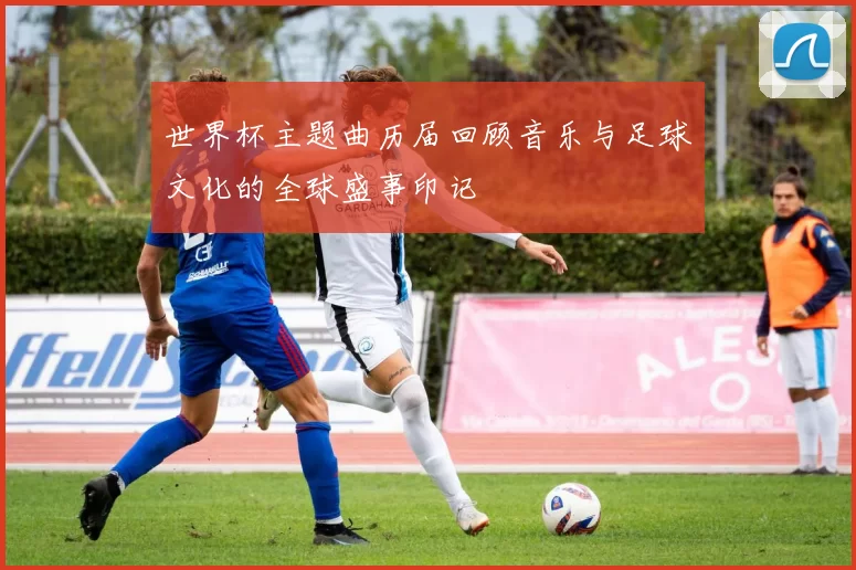 世界杯主题曲历届回顾音乐与足球文化的全球盛事印记