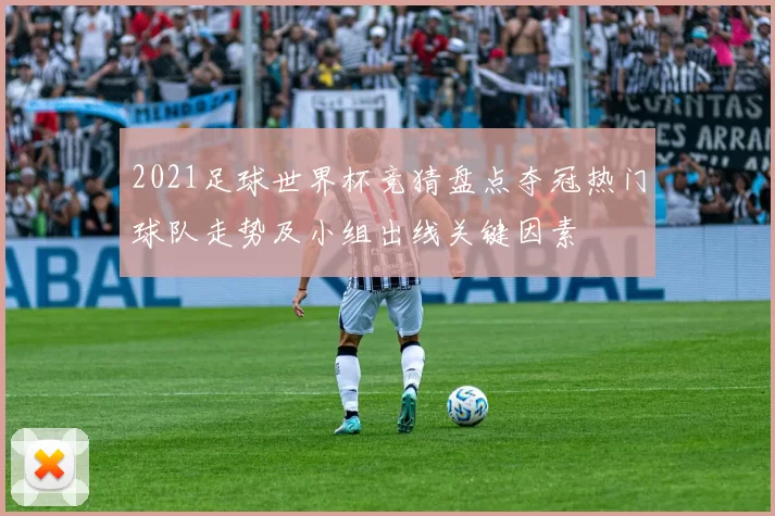 2021足球世界杯竞猜盘点夺冠热门球队走势及小组出线关键因素