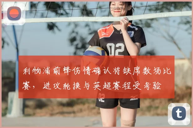 利物浦前锋伤情确认将缺席数场比赛，进攻轮换与英超赛程受考验