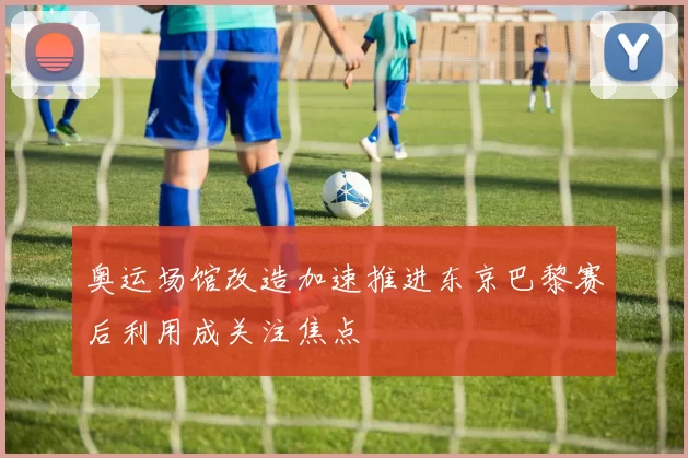 奥运场馆改造加速推进东京巴黎赛后利用成关注焦点