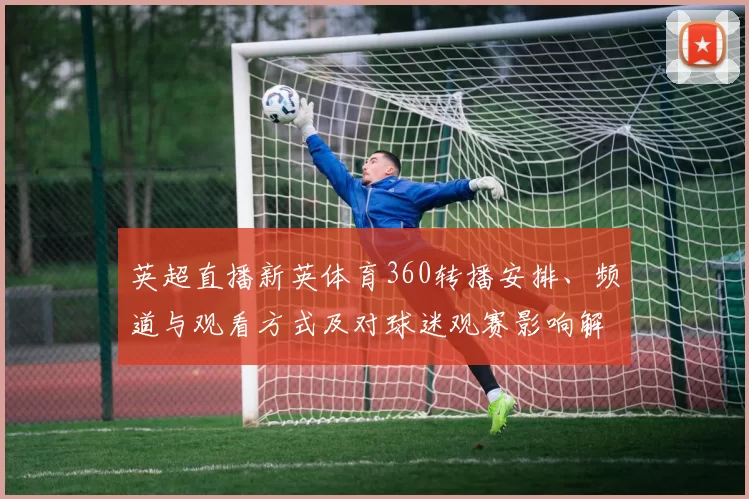 英超直播新英体育360转播安排、频道与观看方式及对球迷观赛影响解读