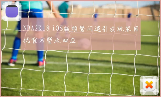 NBA2K18 iOS版频繁闪退引发玩家困扰官方暂未回应