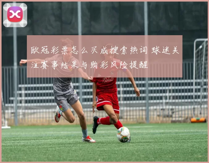欧冠彩票怎么买成搜索热词 球迷关注赛事结果与购彩风险提醒