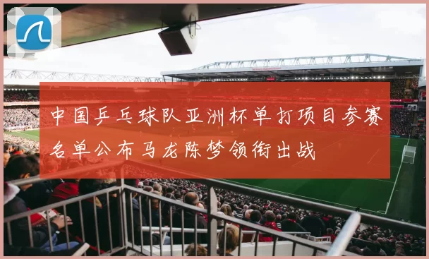 中国乒乓球队亚洲杯单打项目参赛名单公布马龙陈梦领衔出战