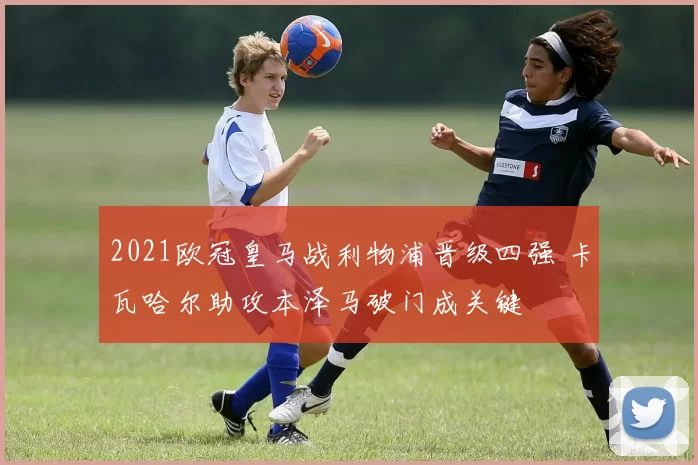 2021欧冠皇马战利物浦晋级四强 卡瓦哈尔助攻本泽马破门成关键