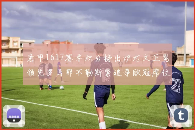 意甲1617赛季积分榜出炉尤文卫冕领先罗马那不勒斯紧追争欧冠席位
