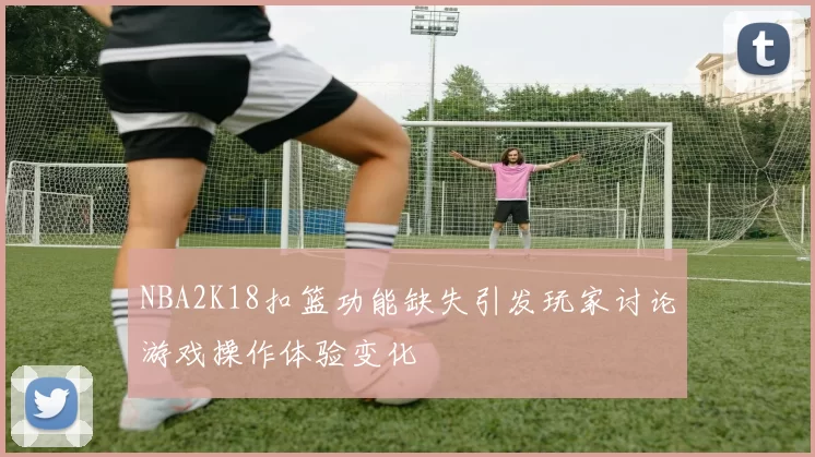 NBA2K18扣篮功能缺失引发玩家讨论游戏操作体验变化