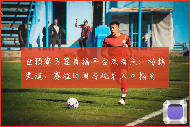 世预赛男篮直播平台及看点：转播渠道、赛程时间与观看入口指南