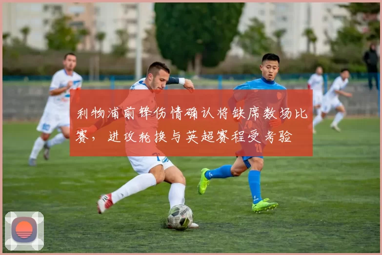 利物浦前锋伤情确认将缺席数场比赛，进攻轮换与英超赛程受考验