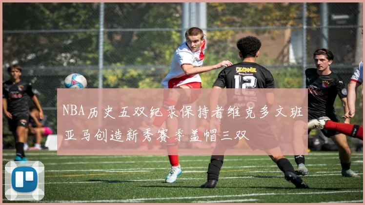 NBA历史五双纪录保持者维克多文班亚马创造新秀赛季盖帽三双