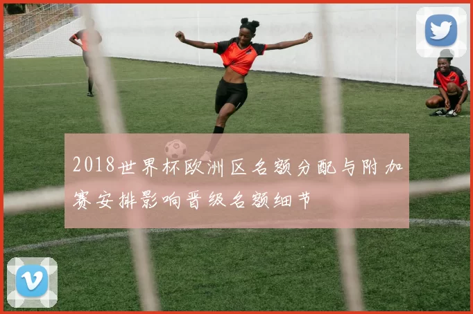 2018世界杯欧洲区名额分配与附加赛安排影响晋级名额细节