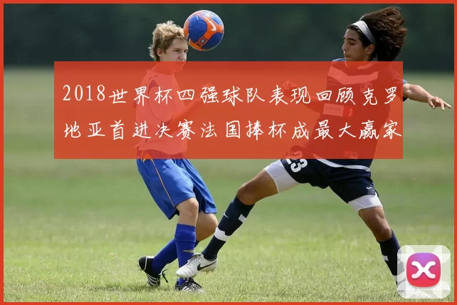 2018世界杯四强球队表现回顾克罗地亚首进决赛法国捧杯成最大赢家