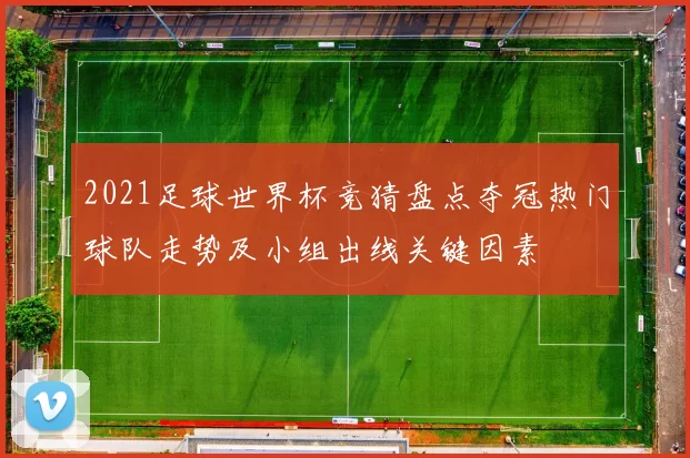 2021足球世界杯竞猜盘点夺冠热门球队走势及小组出线关键因素